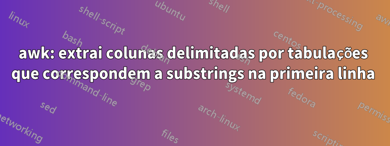 awk: extrai colunas delimitadas por tabulações que correspondem a substrings na primeira linha