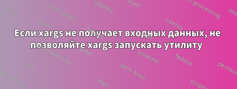 Если xargs не получает входных данных, не позволяйте xargs запускать утилиту 