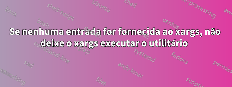 Se nenhuma entrada for fornecida ao xargs, não deixe o xargs executar o utilitário 
