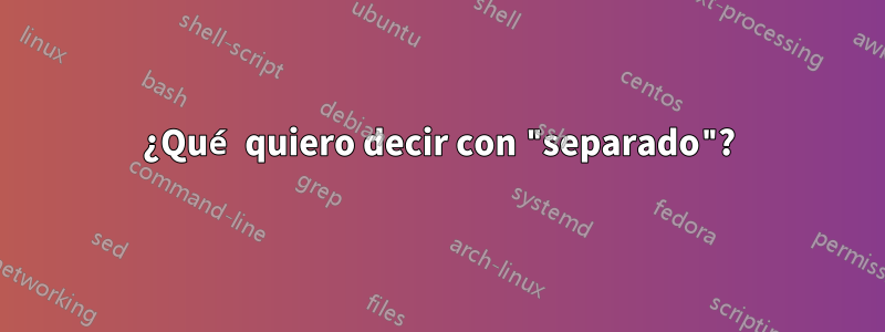 ¿Qué quiero decir con "separado"?