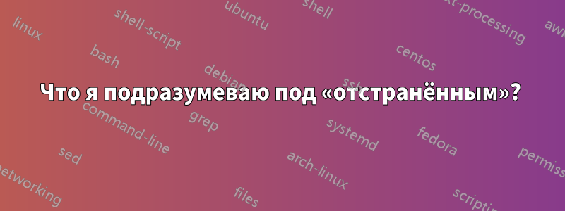 Что я подразумеваю под «отстранённым»?