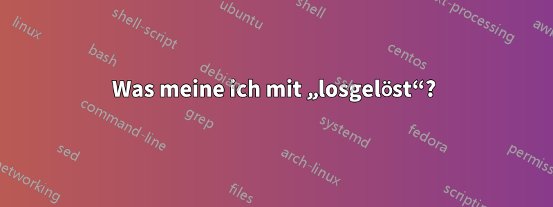Was meine ich mit „losgelöst“?