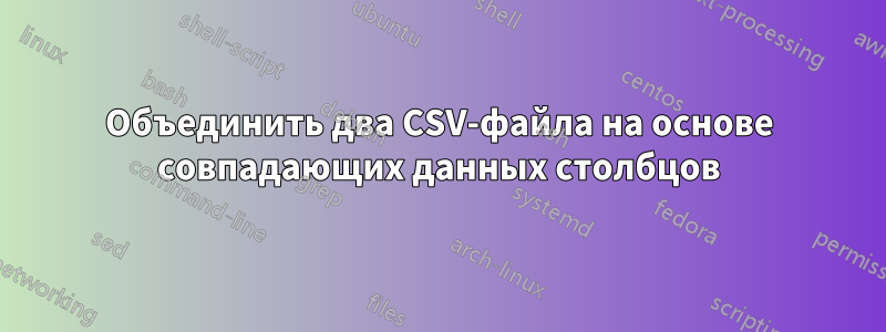Объединить два CSV-файла на основе совпадающих данных столбцов