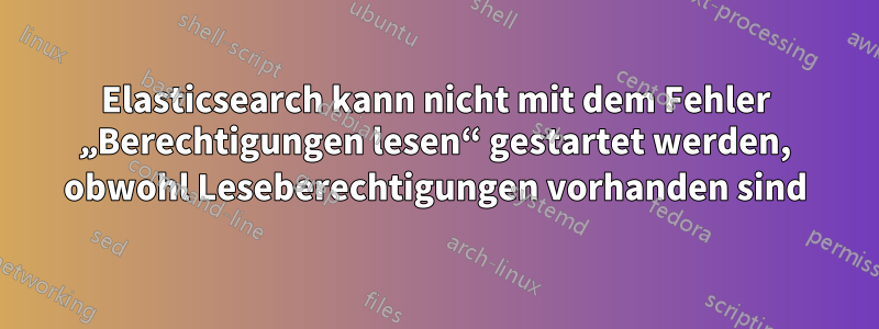 Elasticsearch kann nicht mit dem Fehler „Berechtigungen lesen“ gestartet werden, obwohl Leseberechtigungen vorhanden sind