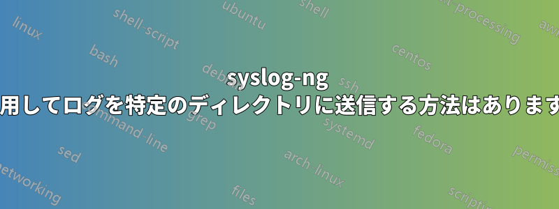 syslog-ng を使用してログを特定のディレクトリに送信する方法はありますか?