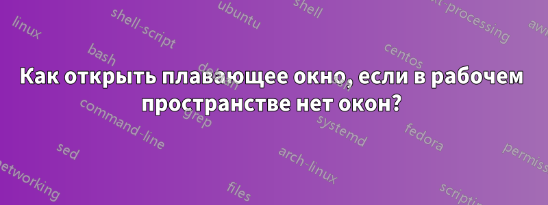 Как открыть плавающее окно, если в рабочем пространстве нет окон?