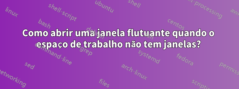 Como abrir uma janela flutuante quando o espaço de trabalho não tem janelas?