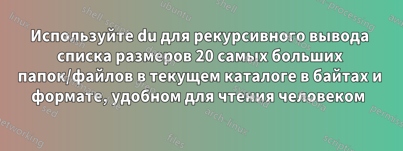 Используйте du для рекурсивного вывода списка размеров 20 самых больших папок/файлов в текущем каталоге в байтах и ​​формате, удобном для чтения человеком 