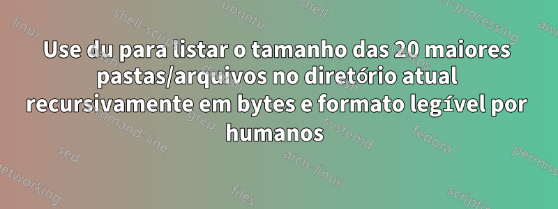 Use du para listar o tamanho das 20 maiores pastas/arquivos no diretório atual recursivamente em bytes e formato legível por humanos 