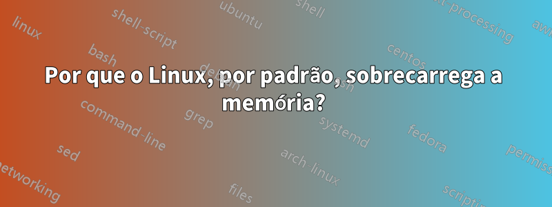 Por que o Linux, por padrão, sobrecarrega a memória?