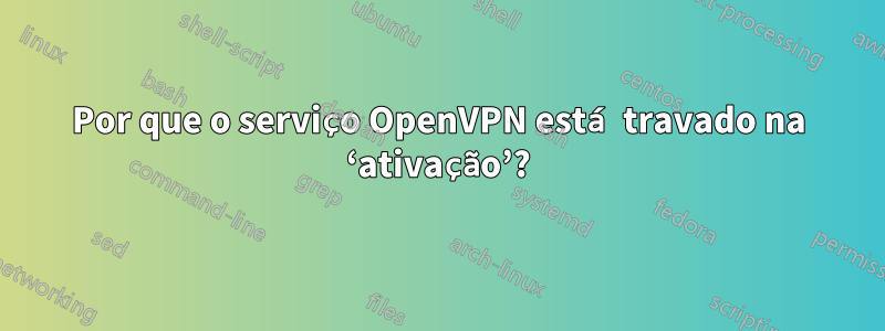 Por que o serviço OpenVPN está travado na ‘ativação’?