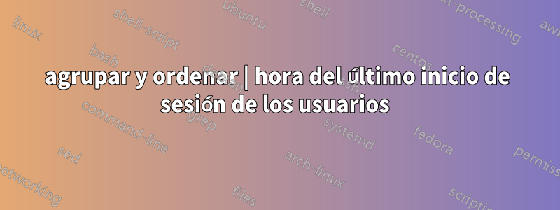 agrupar y ordenar | hora del último inicio de sesión de los usuarios 