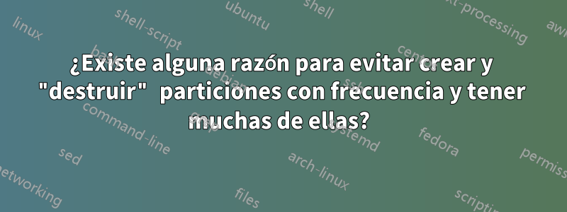 ¿Existe alguna razón para evitar crear y "destruir" particiones con frecuencia y tener muchas de ellas? 