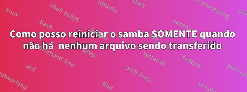 Como posso reiniciar o samba SOMENTE quando não há nenhum arquivo sendo transferido