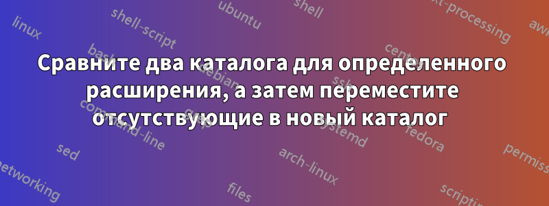 Сравните два каталога для определенного расширения, а затем переместите отсутствующие в новый каталог 