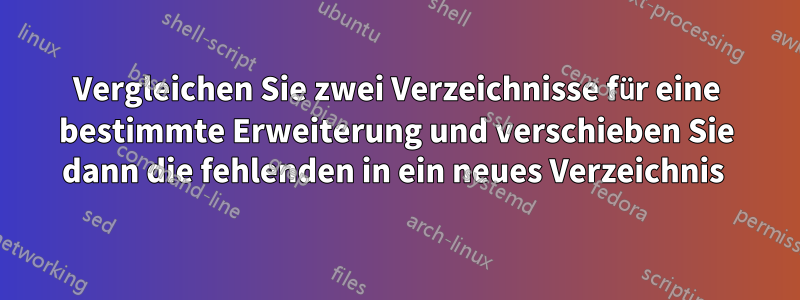 Vergleichen Sie zwei Verzeichnisse für eine bestimmte Erweiterung und verschieben Sie dann die fehlenden in ein neues Verzeichnis 