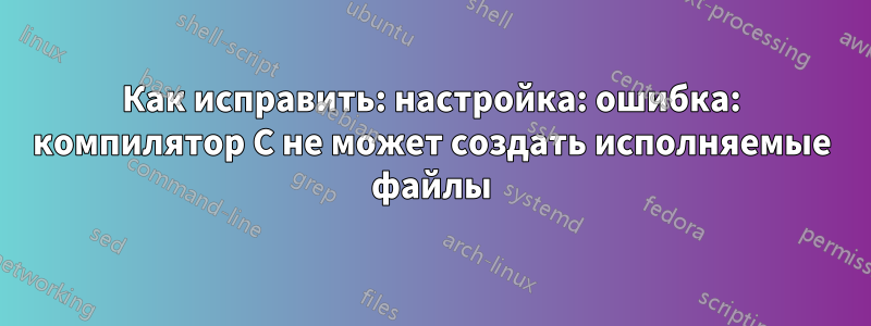 Как исправить: настройка: ошибка: компилятор C не может создать исполняемые файлы