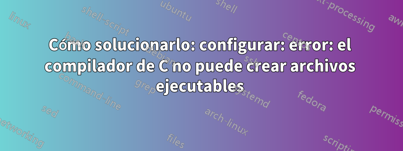 Cómo solucionarlo: configurar: error: el compilador de C no puede crear archivos ejecutables