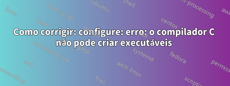 Como corrigir: configure: erro: o compilador C não pode criar executáveis