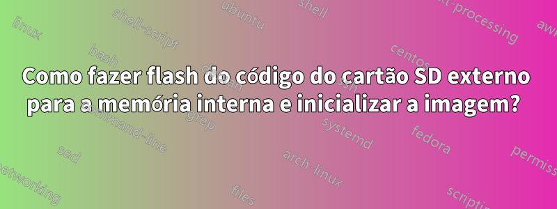 Como fazer flash do código do cartão SD externo para a memória interna e inicializar a imagem? 