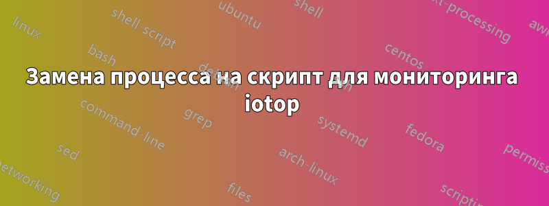 Замена процесса на скрипт для мониторинга iotop