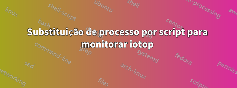 Substituição de processo por script para monitorar iotop