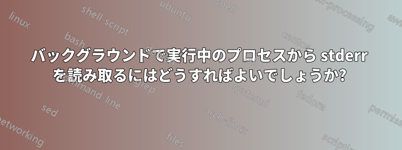 バックグラウンドで実行中のプロセスから stderr を読み取るにはどうすればよいでしょうか?