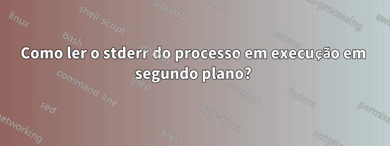 Como ler o stderr do processo em execução em segundo plano?