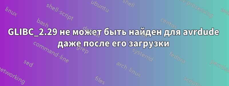 GLIBC_2.29 не может быть найден для avrdude даже после его загрузки