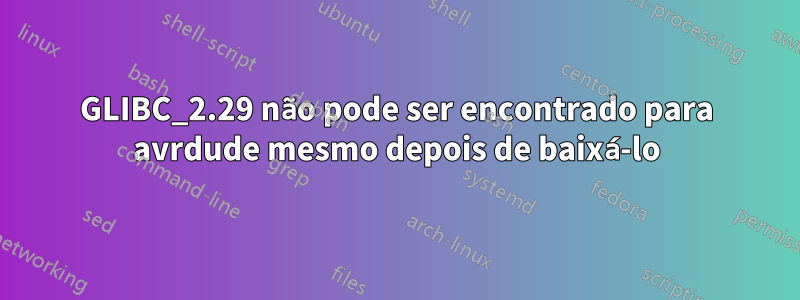 GLIBC_2.29 não pode ser encontrado para avrdude mesmo depois de baixá-lo