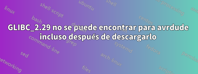 GLIBC_2.29 no se puede encontrar para avrdude incluso después de descargarlo