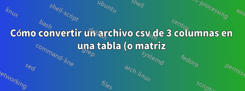 Cómo convertir un archivo csv de 3 columnas en una tabla (o matriz)