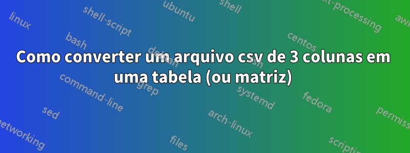 Como converter um arquivo csv de 3 colunas em uma tabela (ou matriz)