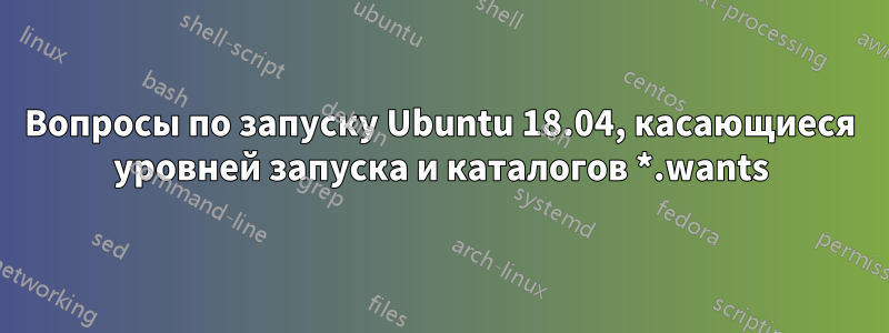 Вопросы по запуску Ubuntu 18.04, касающиеся уровней запуска и каталогов *.wants