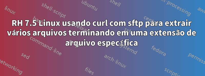 RH 7.5 Linux usando curl com sftp para extrair vários arquivos terminando em uma extensão de arquivo específica