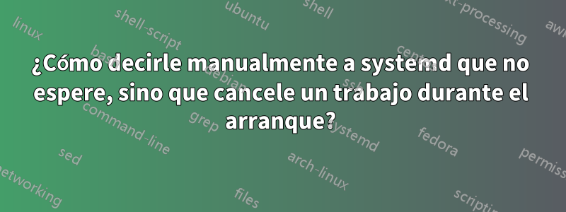 ¿Cómo decirle manualmente a systemd que no espere, sino que cancele un trabajo durante el arranque?