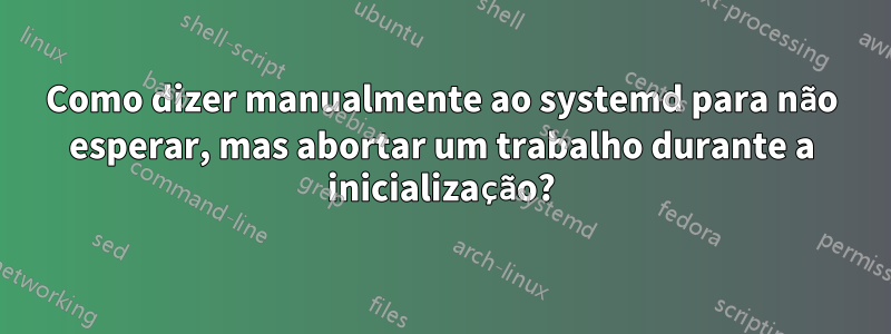 Como dizer manualmente ao systemd para não esperar, mas abortar um trabalho durante a inicialização?