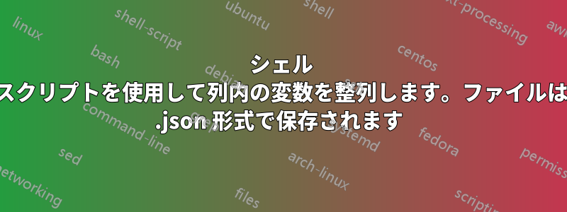 シェル スクリプトを使用して列内の変数を整列します。ファイルは .json 形式で保存されます 