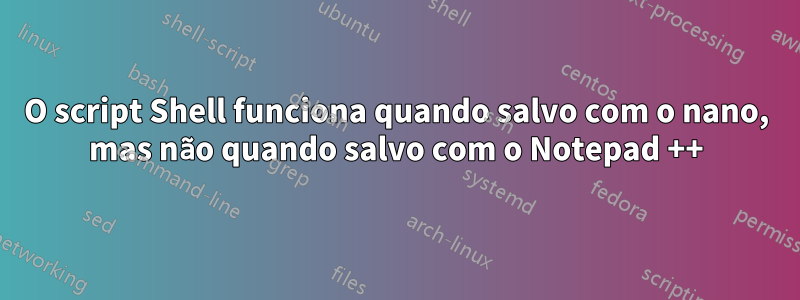 O script Shell funciona quando salvo com o nano, mas não quando salvo com o Notepad ++