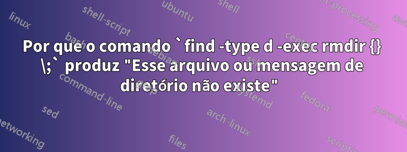 Por que o comando `find -type d -exec rmdir {} \;` produz "Esse arquivo ou mensagem de diretório não existe"