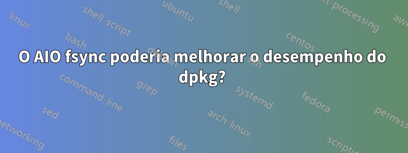 O AIO fsync poderia melhorar o desempenho do dpkg?