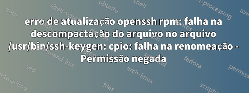 erro de atualização openssh rpm: falha na descompactação do arquivo no arquivo /usr/bin/ssh-keygen: cpio: falha na renomeação - Permissão negada