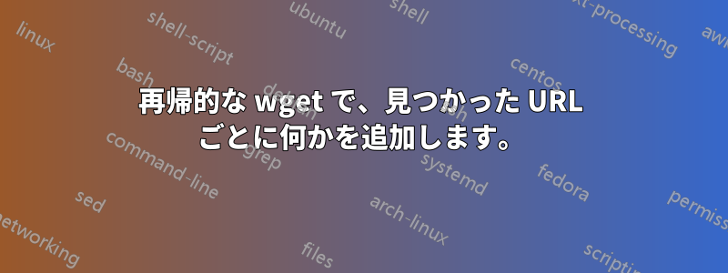 再帰的な wget で、見つかった URL ごとに何かを追加します。