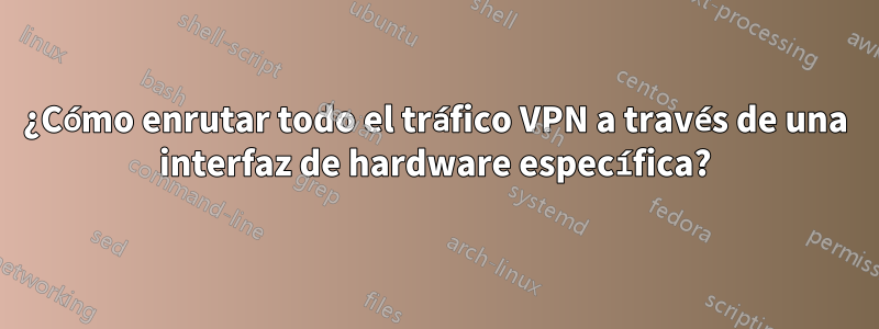 ¿Cómo enrutar todo el tráfico VPN a través de una interfaz de hardware específica?