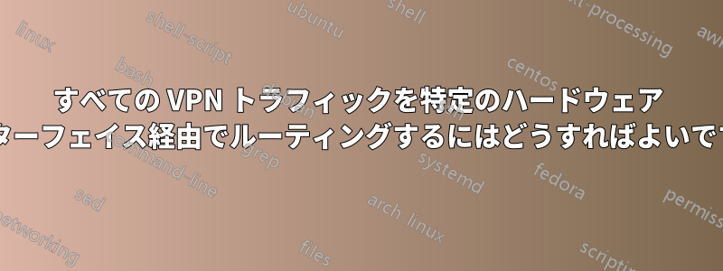 すべての VPN トラフィックを特定のハードウェア インターフェイス経由でルーティングするにはどうすればよいですか?