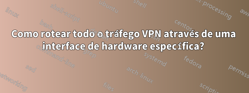 Como rotear todo o tráfego VPN através de uma interface de hardware específica?