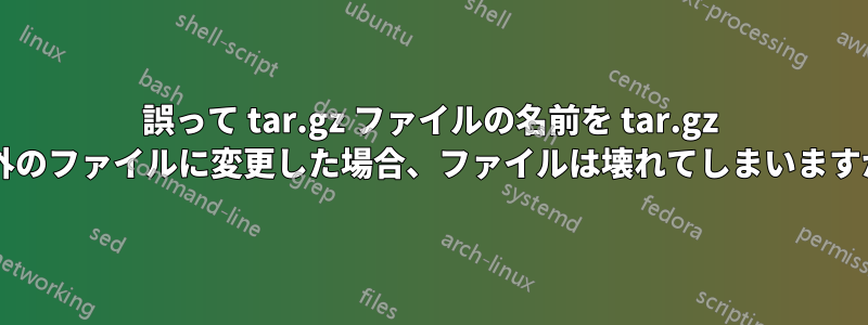 誤って tar.gz ファイルの名前を tar.gz 以外のファイルに変更した場合、ファイルは壊れてしまいますか?