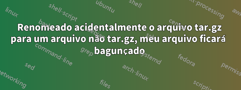 Renomeado acidentalmente o arquivo tar.gz para um arquivo não tar.gz, meu arquivo ficará bagunçado