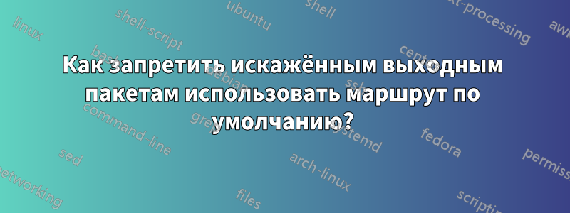 Как запретить искажённым выходным пакетам использовать маршрут по умолчанию?