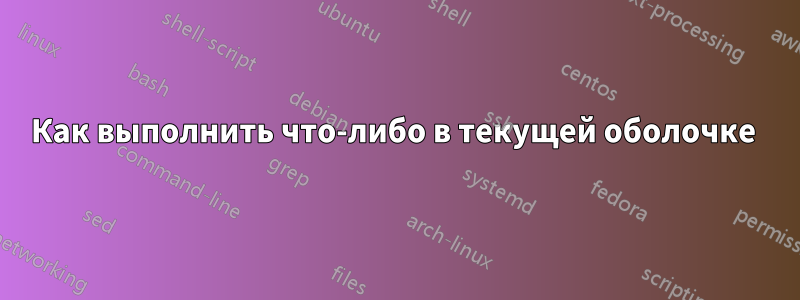 Как выполнить что-либо в текущей оболочке 